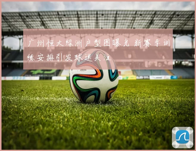 广州恒大绿洲户型图曝光 新赛季训练安排引发球迷关注