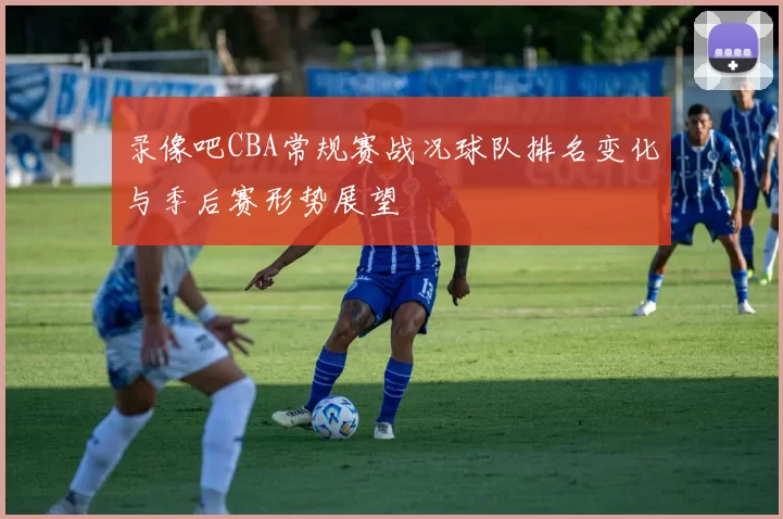 录像吧CBA常规赛战况球队排名变化与季后赛形势展望