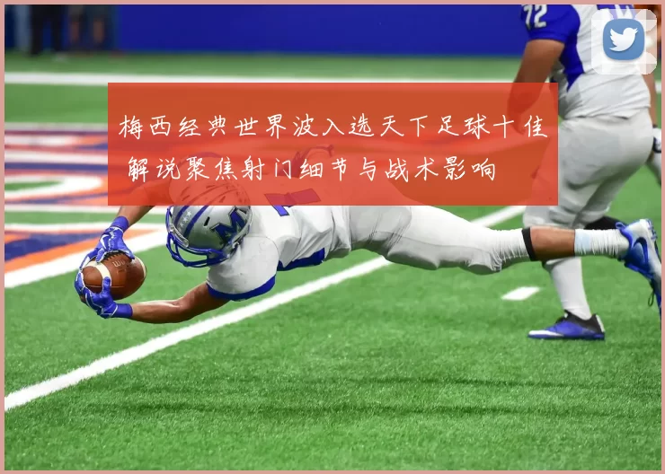 梅西经典世界波入选天下足球十佳 解说聚焦射门细节与战术影响