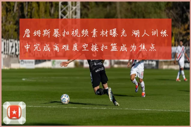 詹姆斯暴扣视频素材曝光 湖人训练中完成高难度空接扣篮成为焦点