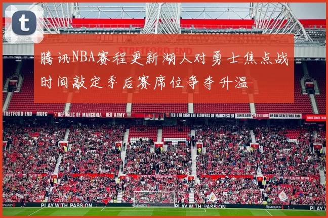 腾讯NBA赛程更新湖人对勇士焦点战时间敲定季后赛席位争夺升温