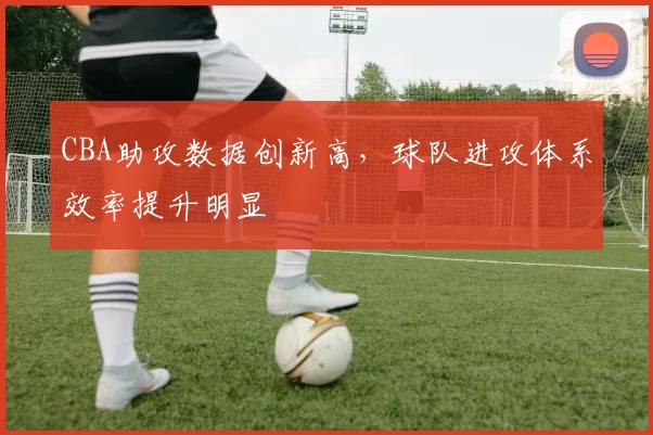 CBA助攻数据创新高，球队进攻体系效率提升明显