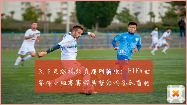 天下足球视频直播网解读：FIFA世界杯小组赛赛程调整影响各队首轮备战安排