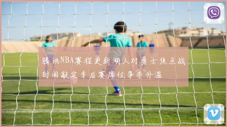 腾讯NBA赛程更新湖人对勇士焦点战时间敲定季后赛席位争夺升温