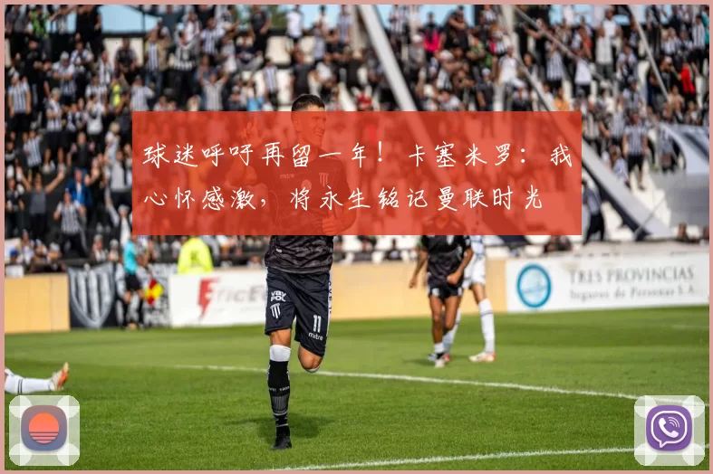 球迷呼吁再留一年！卡塞米罗：我心怀感激，将永生铭记曼联时光