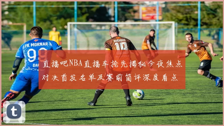 直播吧NBA直播车抢先揭秘今夜焦点对决首发名单及赛前简评深度看点战术看点