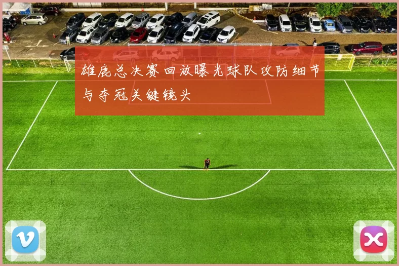 雄鹿总决赛回放曝光球队攻防细节与夺冠关键镜头
