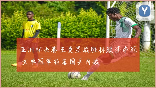 亚洲杯决赛王曼昱战胜孙颖莎夺冠 女单冠军花落国乒内战