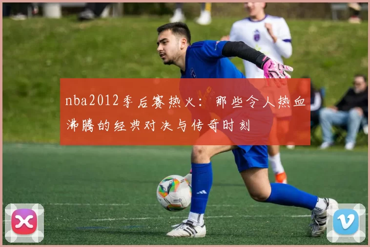nba2012季后赛热火：那些令人热血沸腾的经典对决与传奇时刻
