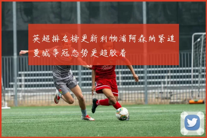 英超排名榜更新利物浦阿森纳紧追曼城争冠态势更趋胶着