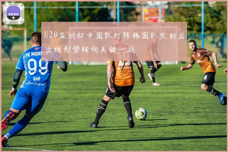 U20亚洲杯中国队对阵韩国队失利后出线形势转向关键一战