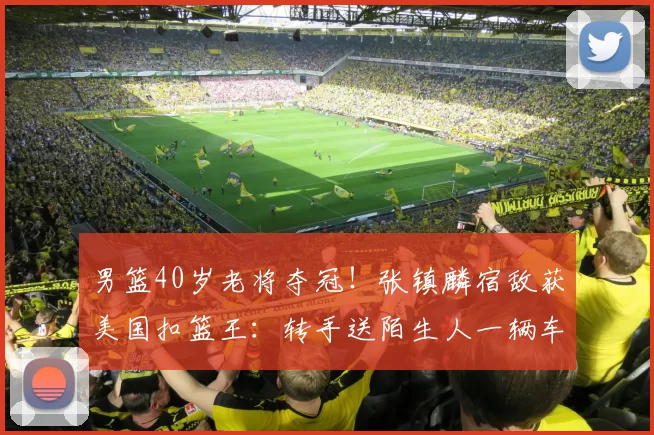 男篮40岁老将夺冠！张镇麟宿敌获美国扣篮王：转手送陌生人一辆车
