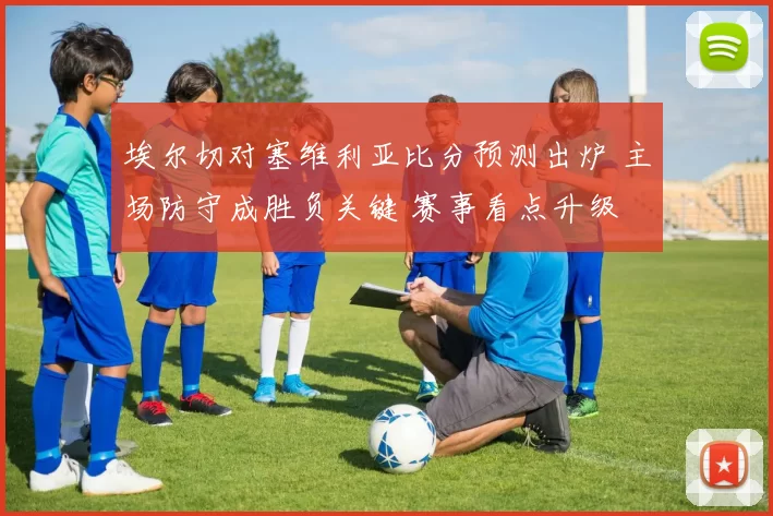 埃尔切对塞维利亚比分预测出炉 主场防守成胜负关键 赛事看点升级