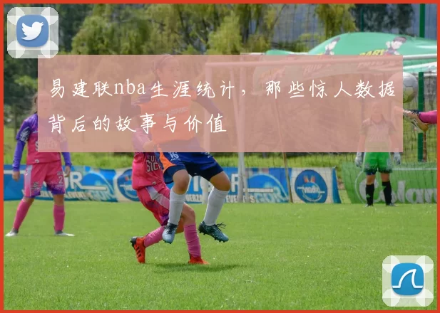 易建联nba生涯统计，那些惊人数据背后的故事与价值