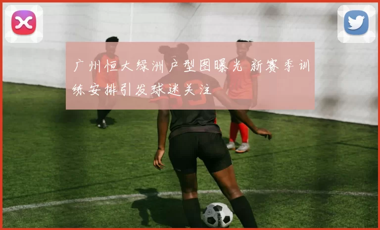 广州恒大绿洲户型图曝光 新赛季训练安排引发球迷关注