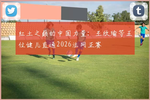 红土之巅的中国力量：王欣瑜等五位健儿直通2026法网正赛