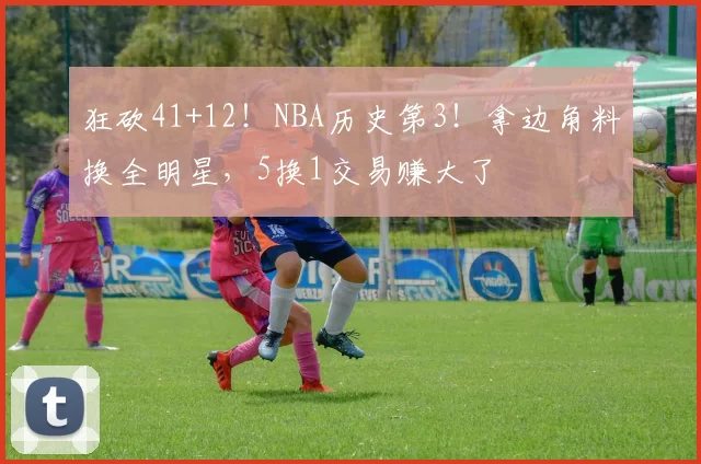 狂砍41+12！NBA历史第3！拿边角料换全明星，5换1交易赚大了