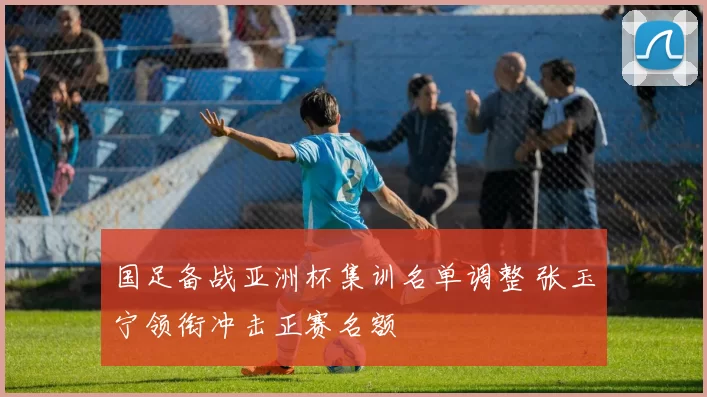 国足备战亚洲杯集训名单调整 张玉宁领衔冲击正赛名额