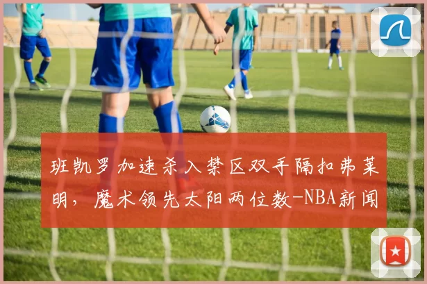 班凯罗加速杀入禁区双手隔扣弗莱明，魔术领先太阳两位数-NBA新闻