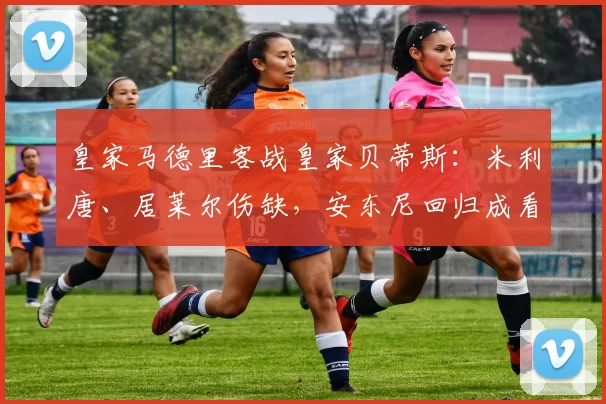 皇家马德里客战皇家贝蒂斯：米利唐、居莱尔伤缺，安东尼回归成看点