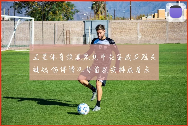 五星体育频道聚焦申花备战亚冠关键战 伤停情况与首发安排成看点