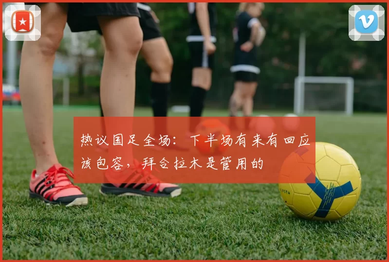 热议国足全场：下半场有来有回应该包容，拜合拉木是管用的