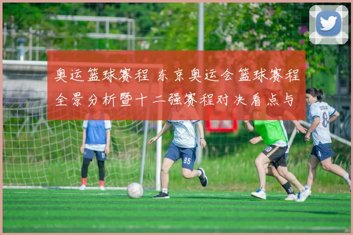 奥运篮球赛程 东京奥运会篮球赛程全景分析暨十二强赛程对决看点与观赛指南全览