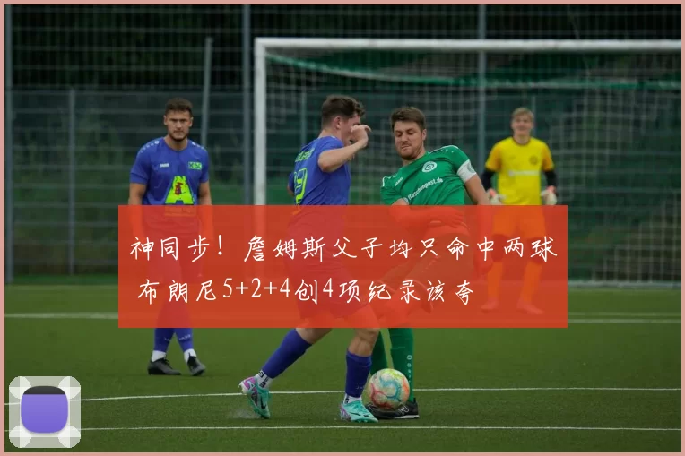 神同步！詹姆斯父子均只命中两球 布朗尼5+2+4创4项纪录该夸