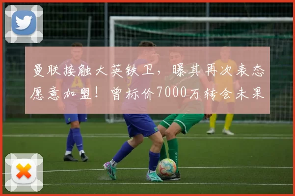 曼联接触大英铁卫，曝其再次表态愿意加盟！曾标价7000万转会未果_布兰斯韦特_哈里·马奎尔_比赛