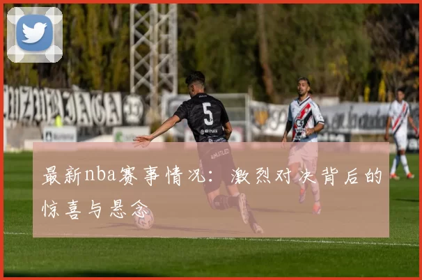 最新nba赛事情况：激烈对决背后的惊喜与悬念