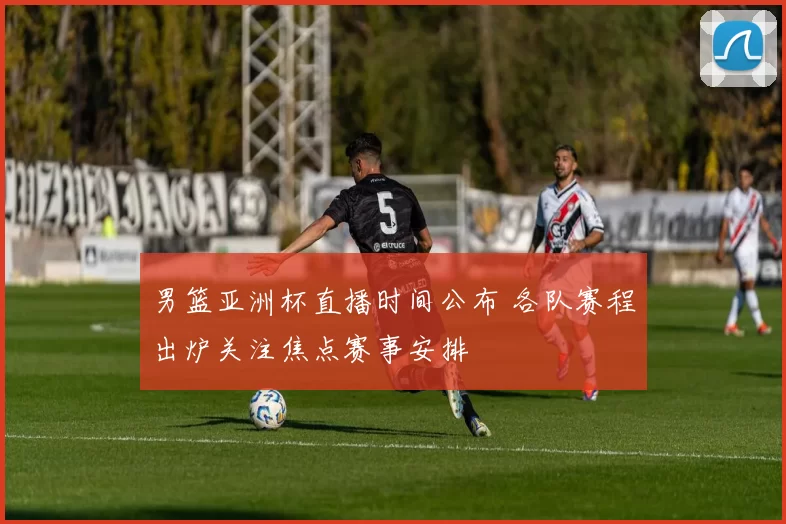 男篮亚洲杯直播时间公布 各队赛程出炉关注焦点赛事安排