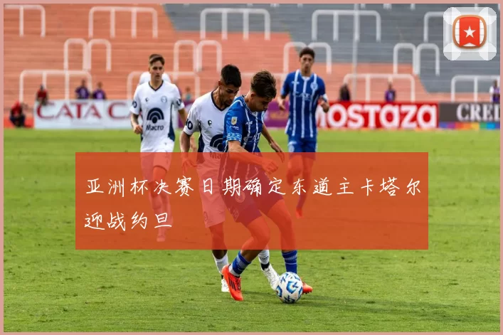 亚洲杯决赛日期确定东道主卡塔尔迎战约旦