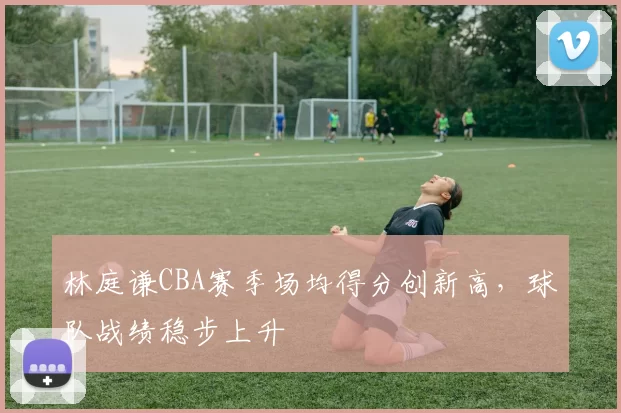 林庭谦CBA赛季场均得分创新高，球队战绩稳步上升