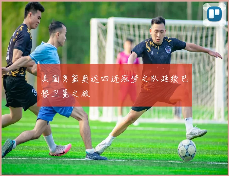 美国男篮奥运四连冠梦之队延续巴黎卫冕之旅