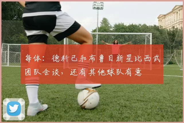 每体：德科已和布鲁日新星比西武团队会谈，还有其他球队有意