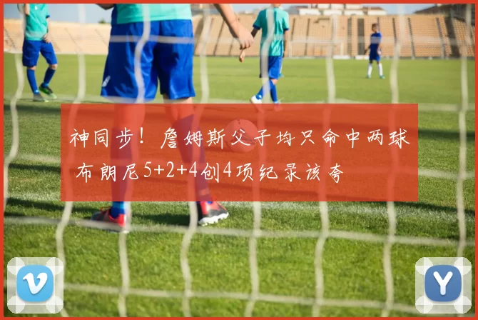 神同步！詹姆斯父子均只命中两球 布朗尼5+2+4创4项纪录该夸