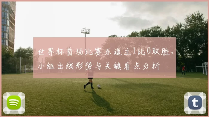 世界杯首场比赛东道主1比0取胜，小组出线形势与关键看点分析