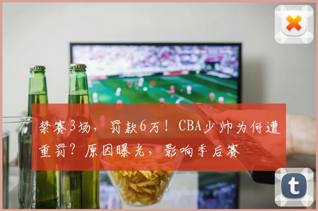 禁赛3场，罚款6万！CBA少帅为何遭重罚？原因曝光，影响季后赛