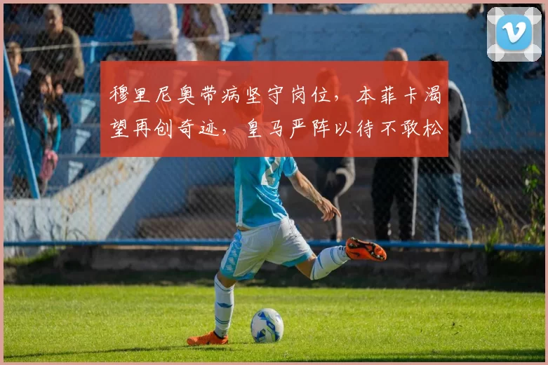 穆里尼奥带病坚守岗位，本菲卡渴望再创奇迹，皇马严阵以待不敢松懈_比赛_阿韦洛_欧冠