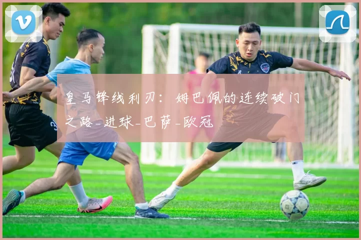 皇马锋线利刃：姆巴佩的连续破门之路_进球_巴萨_欧冠