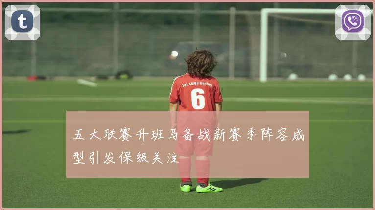 五大联赛升班马备战新赛季阵容成型引发保级关注