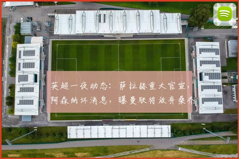 英超一夜动态：萨拉赫重大官宣，阿森纳坏消息，曝曼联将放弃桑乔_欧冠_罗马_曼城