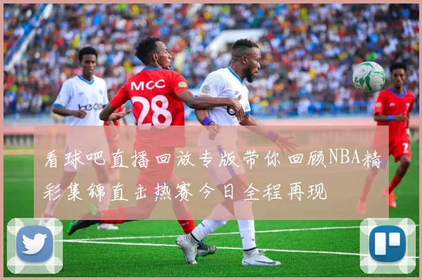 看球吧直播回放专版带你回顾NBA精彩集锦直击热赛今日全程再现