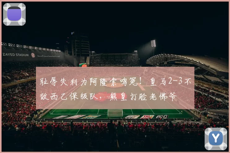 耻辱失利为阿隆索鸣冤！皇马2-3不敌西乙保级队，熊皇打脸老佛爷