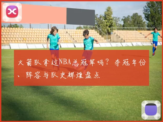 火箭队拿过NBA总冠军吗？夺冠年份、阵容与队史辉煌盘点