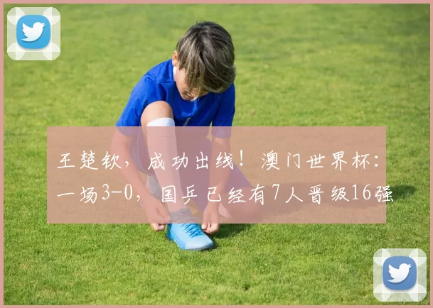 王楚钦，成功出线！澳门世界杯：一场3-0，国乒已经有7人晋级16强