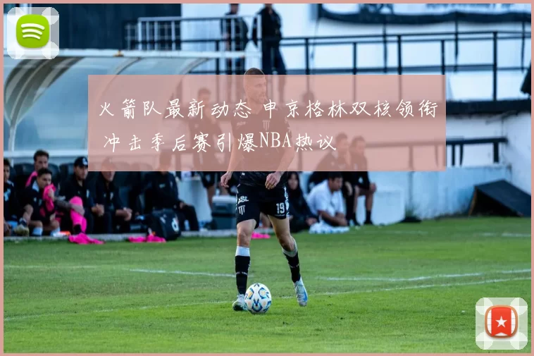 火箭队最新动态 申京格林双核领衔 冲击季后赛引爆NBA热议