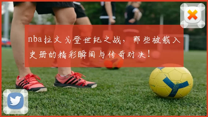 nba拉文戈登世纪之战，那些被载入史册的精彩瞬间与传奇对决！