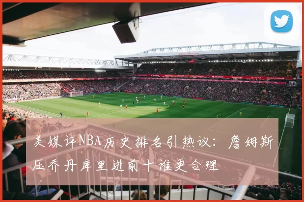 美媒评NBA历史排名引热议：詹姆斯压乔丹库里进前十谁更合理