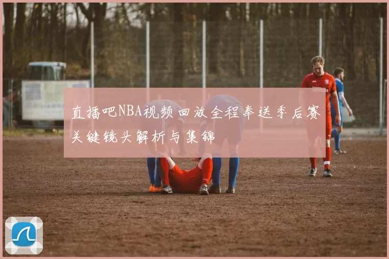 直播吧NBA视频回放全程奉送季后赛关键镜头解析与集锦